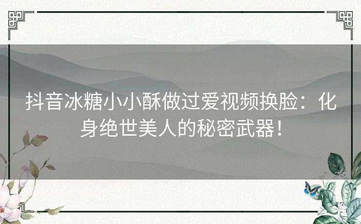 抖音冰糖小小酥做过爱视频换脸：化身绝世美人的秘密武器！
