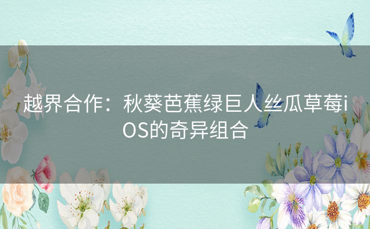 越界合作：秋葵芭蕉绿巨人丝瓜草莓iOS的奇异组合