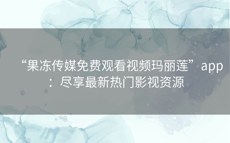 “果冻传媒免费观看视频玛丽莲”app：尽享最新热门影视资源