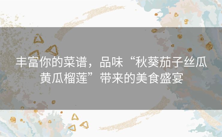丰富你的菜谱，品味“秋葵茄子丝瓜黄瓜榴莲”带来的美食盛宴