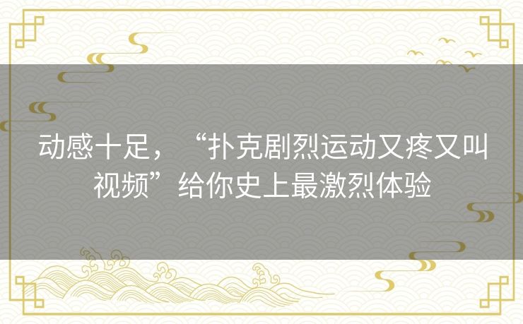 动感十足，“扑克剧烈运动又疼又叫视频”给你史上最激烈体验