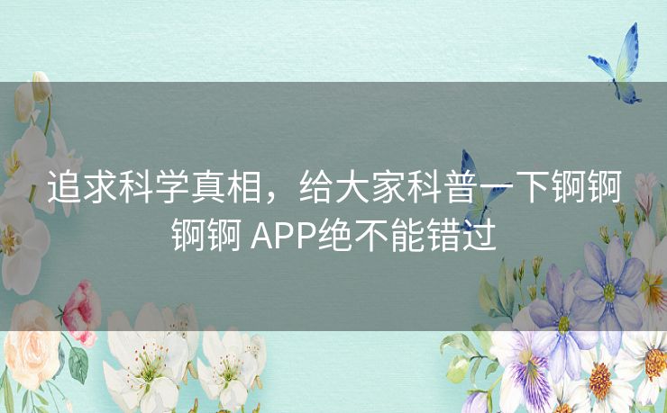 追求科学真相，给大家科普一下锕锕锕锕 APP绝不能错过