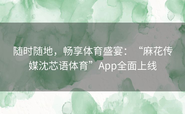 随时随地，畅享体育盛宴：“麻花传媒沈芯语体育”App全面上线
