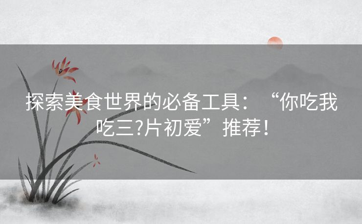 探索美食世界的必备工具：“你吃我吃三?片初爱”推荐！