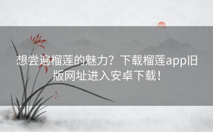 想尝遍榴莲的魅力？下载榴莲app旧版网址进入安卓下载！