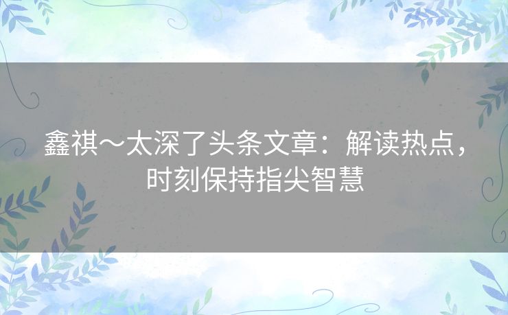 鑫祺～太深了头条文章：解读热点，时刻保持指尖智慧