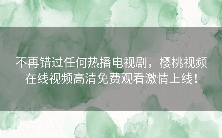不再错过任何热播电视剧，樱桃视频在线视频高清免费观看激情上线！