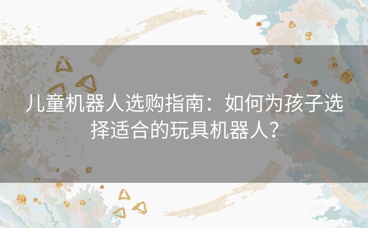 儿童机器人选购指南：如何为孩子选择适合的玩具机器人？
