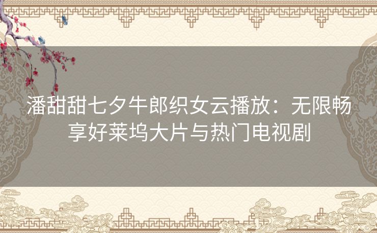 潘甜甜七夕牛郎织女云播放:无限畅享好莱坞大片与热门电视剧 潘甜甜七夕牛郎织女云播放:无限畅享好莱坞大片与热门电视剧