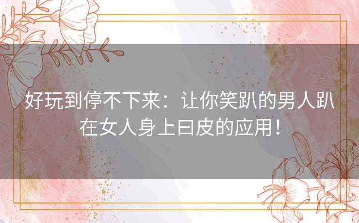 好玩到停不下来：让你笑趴的男人趴在女人身上曰皮的应用！