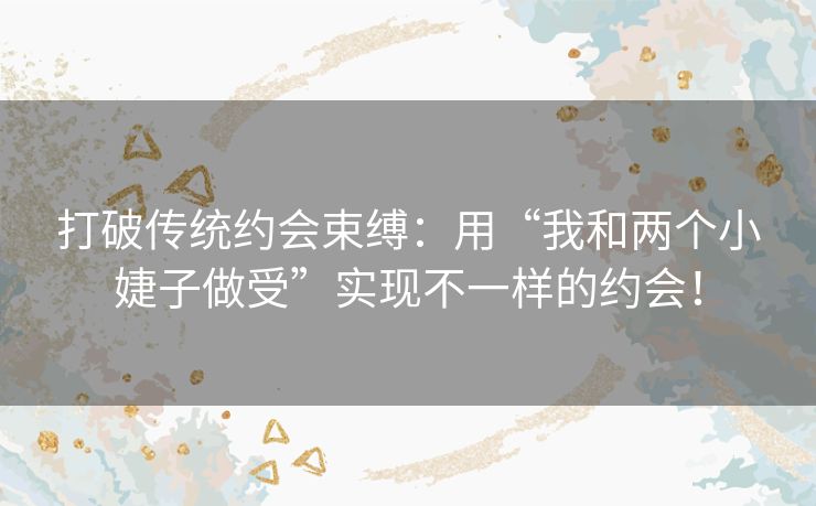 打破传统约会束缚：用“我和两个小婕子做受”实现不一样的约会！