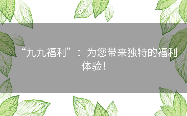 “九九福利”：为您带来独特的福利体验！