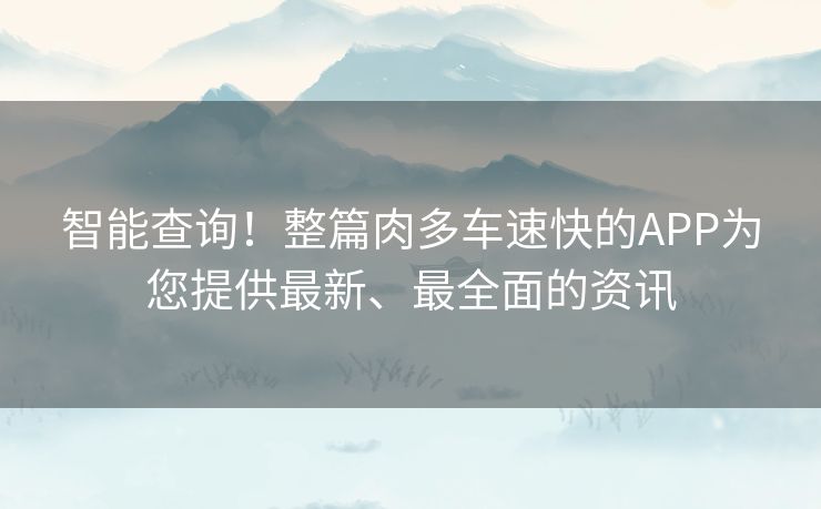 智能查询！整篇肉多车速快的APP为您提供最新、最全面的资讯