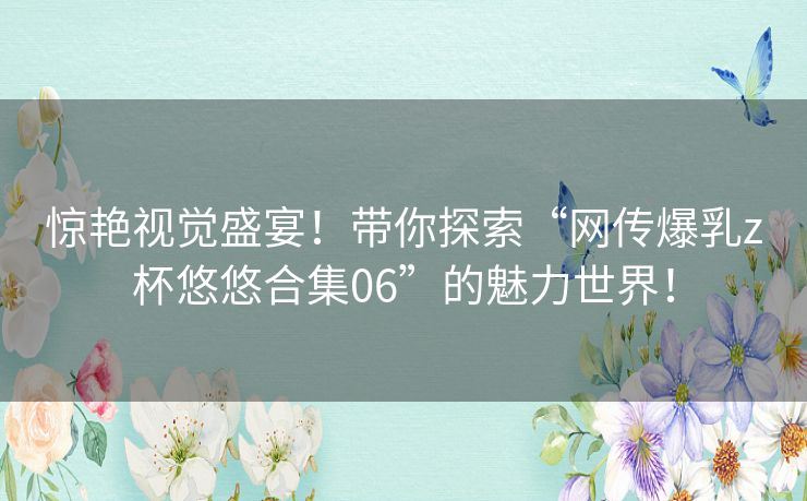 惊艳视觉盛宴！带你探索“网传爆乳z杯悠悠合集06”的魅力世界！