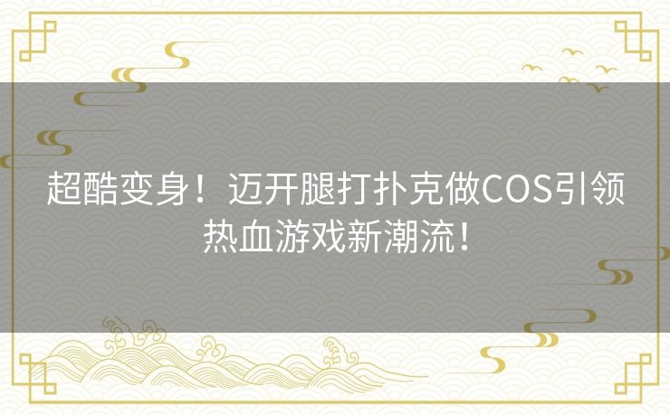 超酷变身！迈开腿打扑克做COS引领热血游戏新潮流！