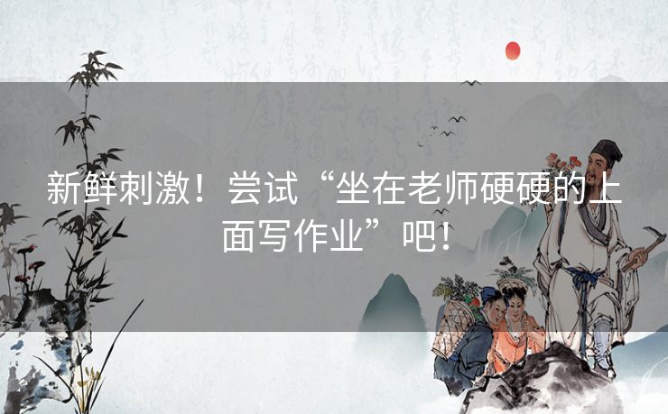 新鲜刺激!尝试“坐在老师硬硬的上面写作业”吧! 新鲜刺激!尝试“坐在老师硬硬的上面写作业”吧!