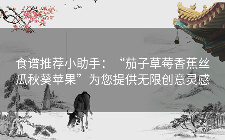 食谱推荐小助手：“茄子草莓香蕉丝瓜秋葵苹果”为您提供无限创意灵感