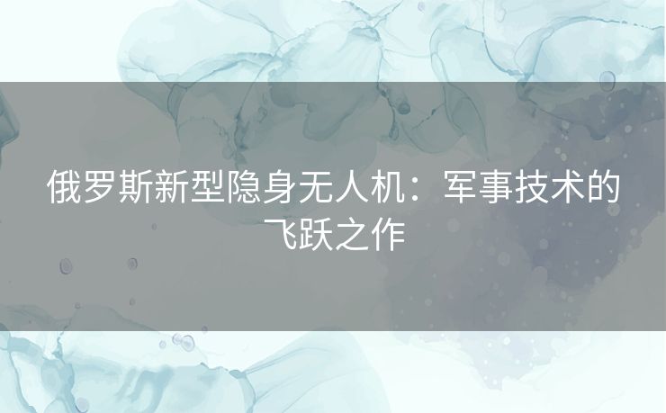 俄罗斯新型隐身无人机：军事技术的飞跃之作