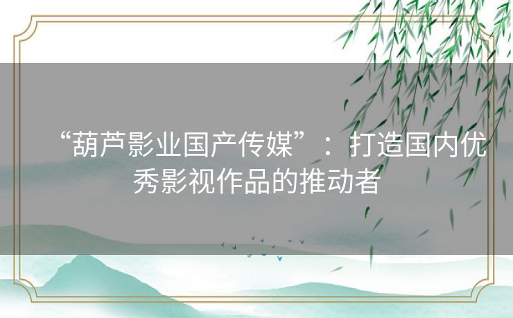“葫芦影业国产传媒”:打造国内优秀影视作品的推动者 “葫芦影业国产传媒”:打造国内优秀影视作品的推动者
