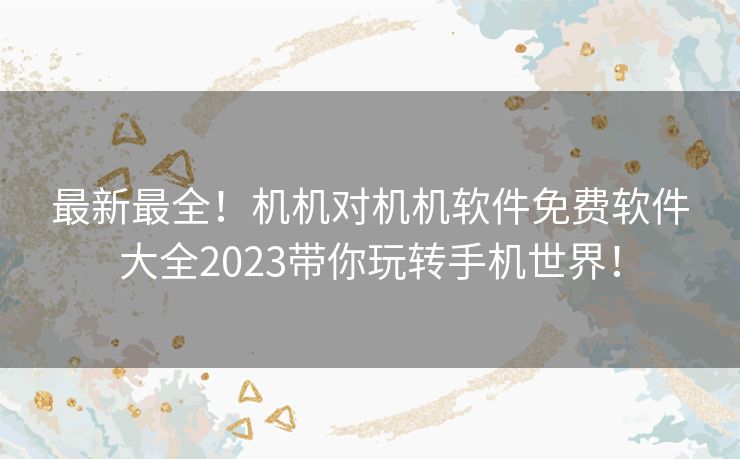 最新最全！机机对机机软件免费软件大全2023带你玩转手机世界！