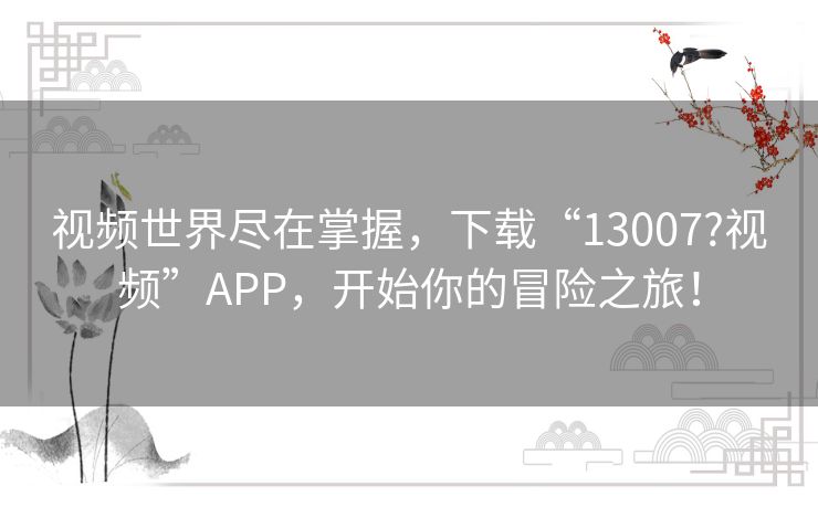 视频世界尽在掌握，下载“13007?视频”APP，开始你的冒险之旅！