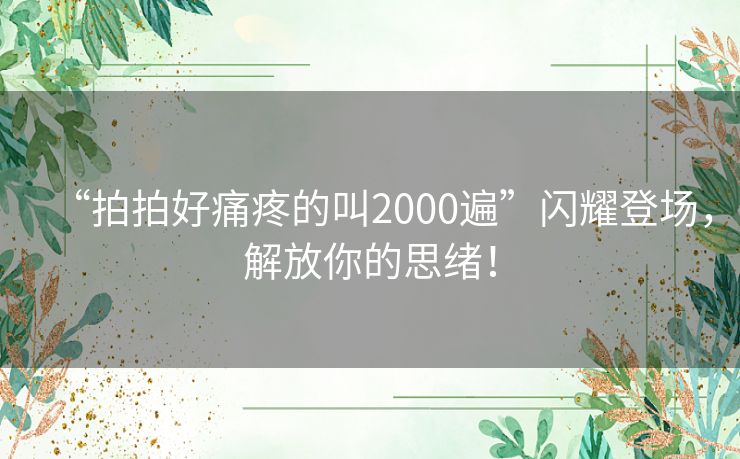 “拍拍好痛疼的叫2000遍”闪耀登场，解放你的思绪！