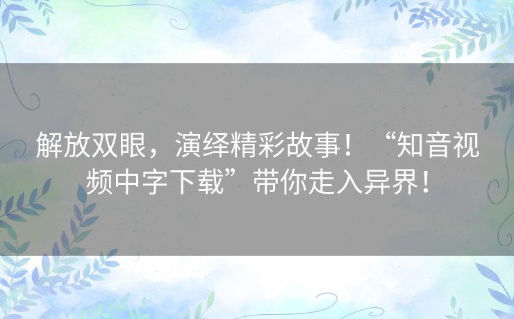 解放双眼，演绎精彩故事！“知音视频中字下载”带你走入异界！