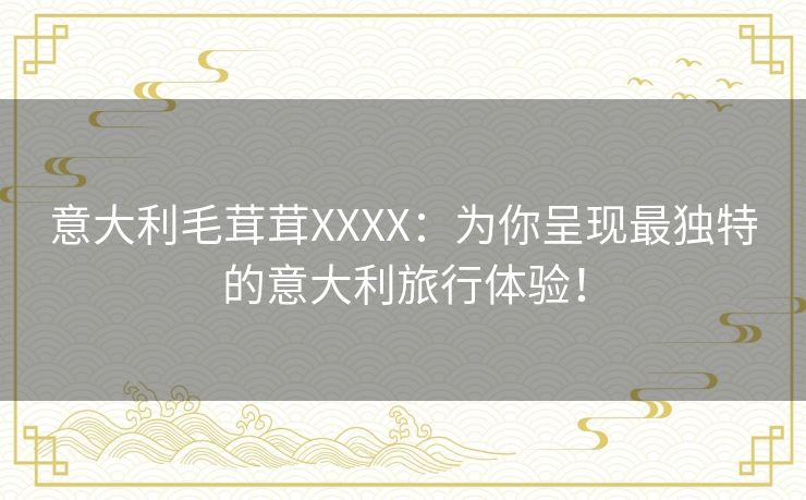 意大利毛茸茸XXXX：为你呈现最独特的意大利旅行体验！