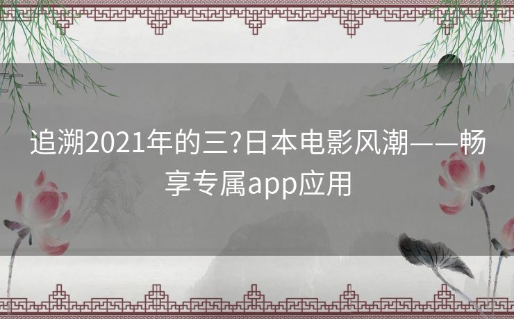 追溯2021年的三?日本电影风潮——畅享专属app应用