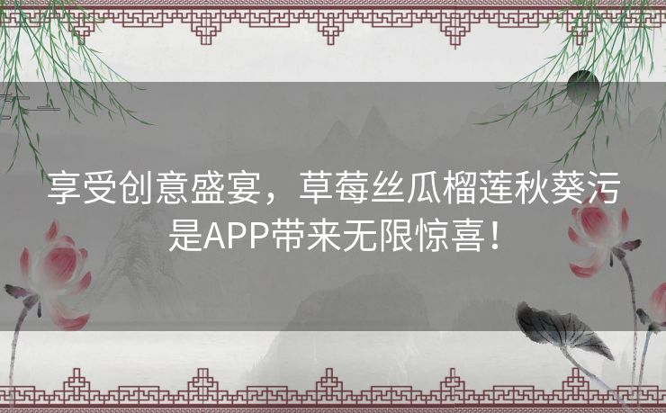 享受创意盛宴，草莓丝瓜榴莲秋葵污是APP带来无限惊喜！