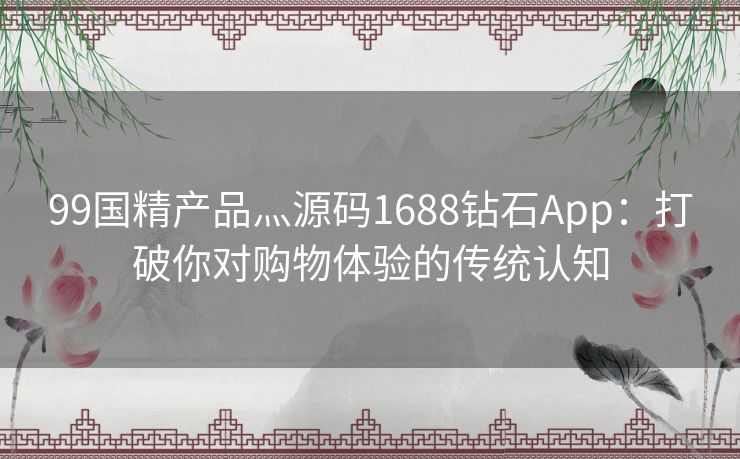 99国精产品灬源码1688钻石App：打破你对购物体验的传统认知
