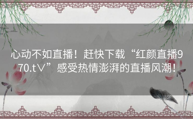 心动不如直播！赶快下载“红颜直播970.t∨”感受热情澎湃的直播风潮！