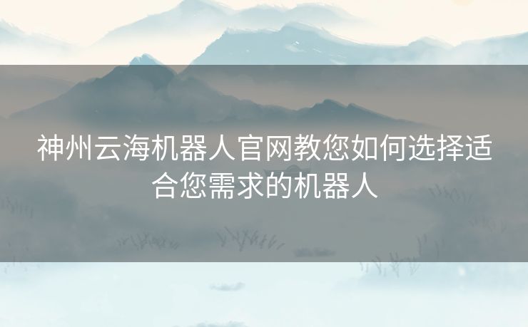 神州云海机器人官网教您如何选择适合您需求的机器人