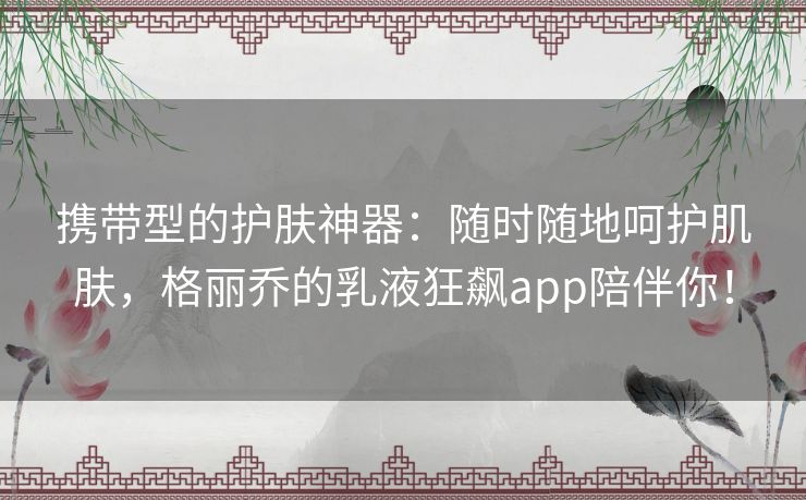 携带型的护肤神器：随时随地呵护肌肤，格丽乔的乳液狂飙app陪伴你！