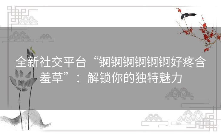 全新社交平台“锕锕锕锕锕锕好疼含羞草”：解锁你的独特魅力