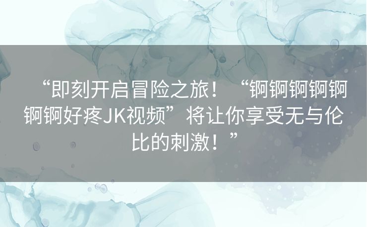 “即刻开启冒险之旅！“锕锕锕锕锕锕锕好疼JK视频”将让你享受无与伦比的刺激！”
