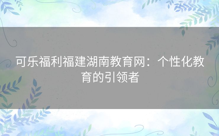 可乐福利福建湖南教育网：个性化教育的引领者