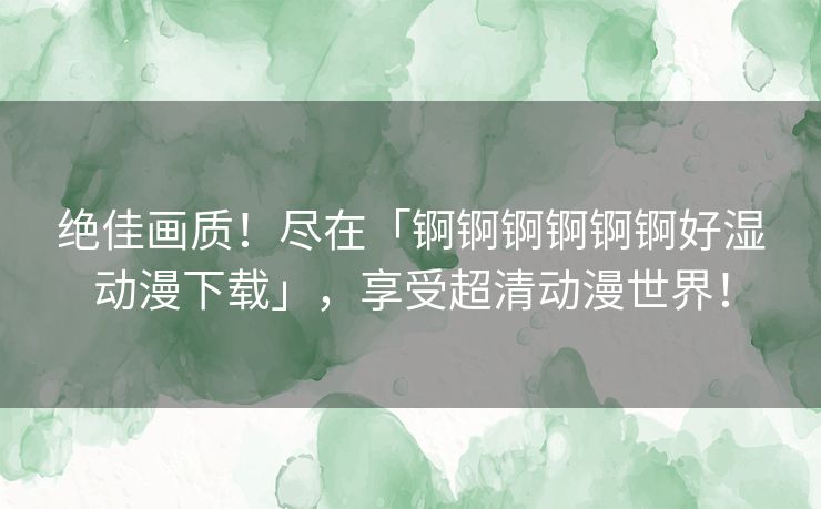 绝佳画质！尽在「锕锕锕锕锕锕好湿动漫下载」，享受超清动漫世界！
