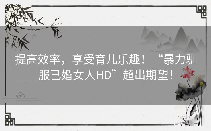 提高效率，享受育儿乐趣！“暴力驯服已婚女人HD”超出期望！