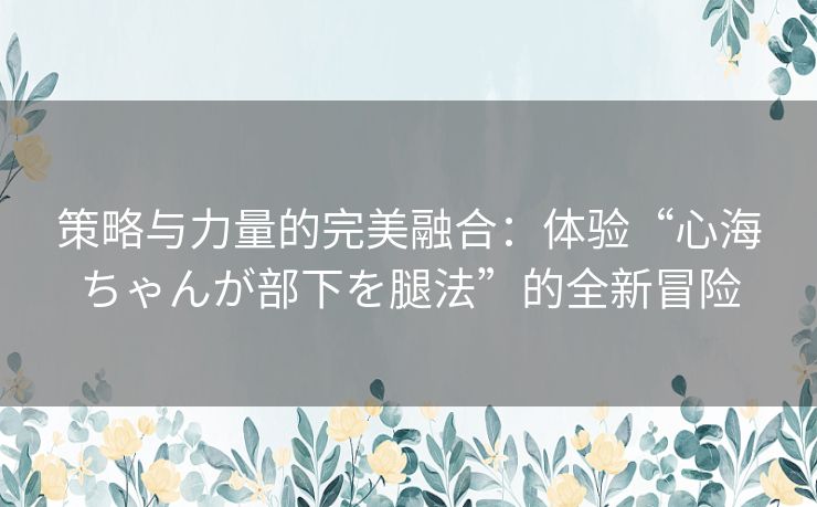 策略与力量的完美融合：体验“心海ちゃんが部下を腿法”的全新冒险