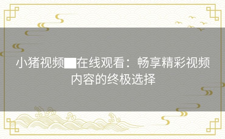 小猪视频▇在线观看：畅享精彩视频内容的终极选择