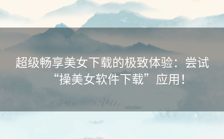超级畅享美女下载的极致体验：尝试“操美女软件下载”应用！
