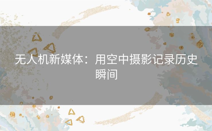 无人机新媒体：用空中摄影记录历史瞬间