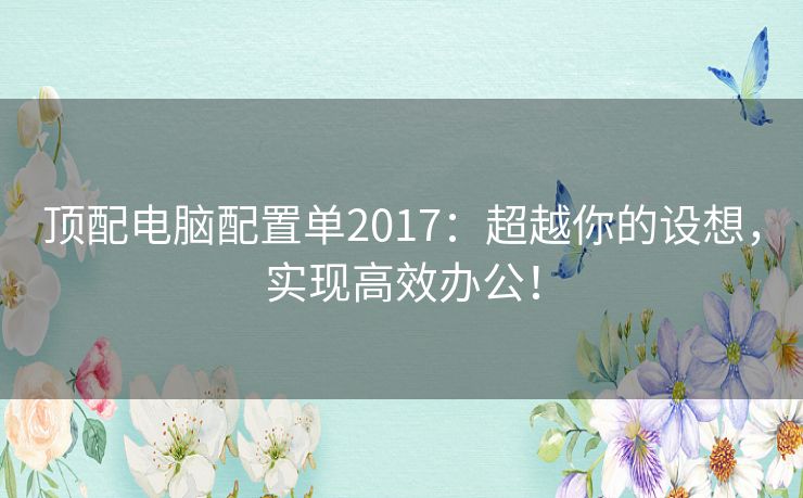 顶配电脑配置单2017：超越你的设想，实现高效办公！
