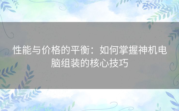 性能与价格的平衡：如何掌握神机电脑组装的核心技巧