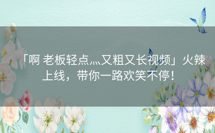 「啊 老板轻点灬又粗又长视频」火辣上线，带你一路欢笑不停！