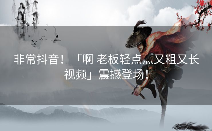 非常抖音！「啊 老板轻点灬又粗又长视频」震撼登场！