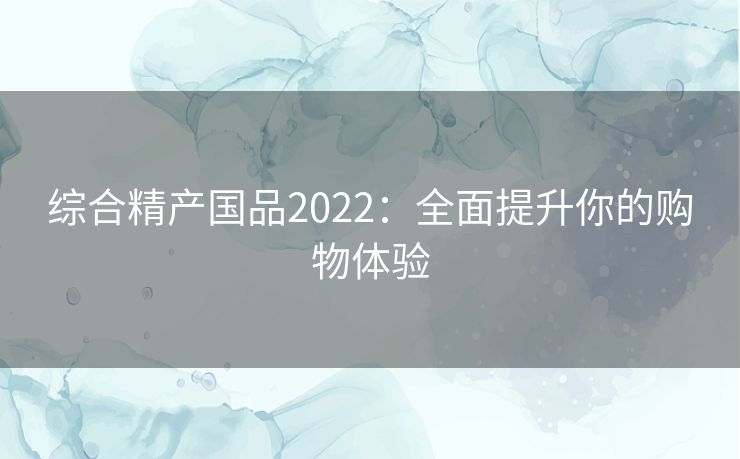 综合精产国品2022：全面提升你的购物体验