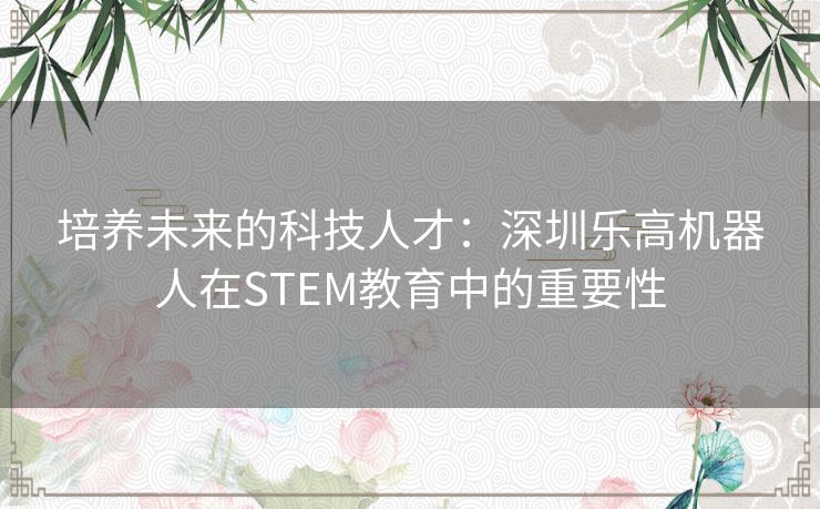 培养未来的科技人才:深圳乐高机器人在STEM教育中的重要性 培养未来的科技人才:深圳乐高机器人在STEM教育中的重要性