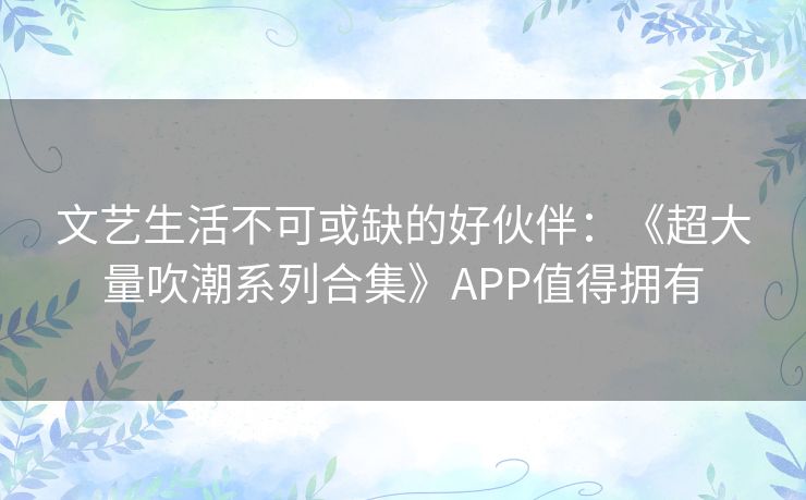 文艺生活不可或缺的好伙伴：《超大量吹潮系列合集》APP值得拥有